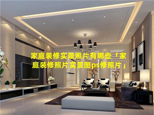 家庭装修实景照片有哪些「家庭装修照片实景图ps修照片」